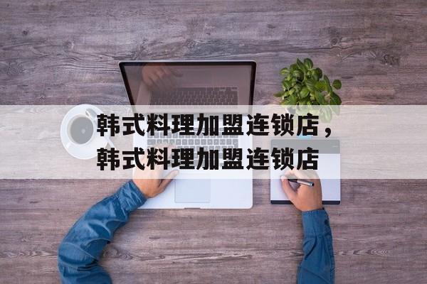 韩式料理加盟连锁店，韩式料理加盟连锁店-第1张图片-