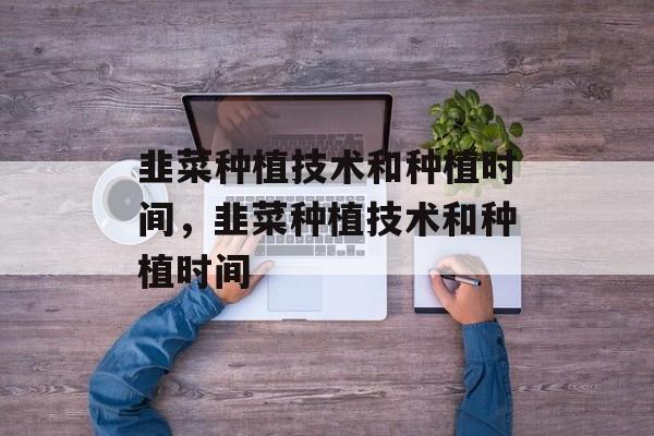 韭菜种植技术和种植时间，韭菜种植技术和种植时间-第1张图片-