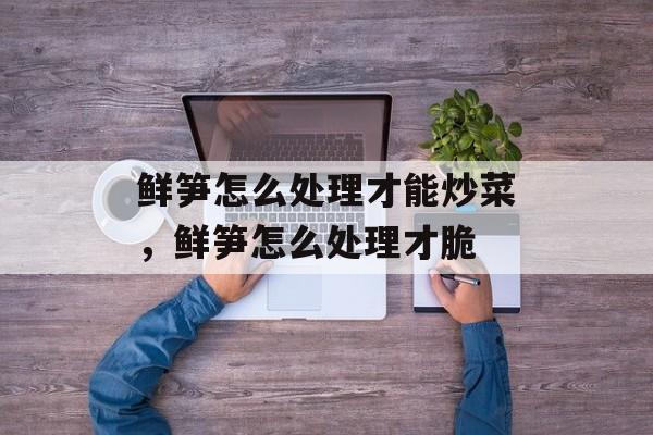 鲜笋怎么处理才能炒菜，鲜笋怎么处理才脆-第1张图片-