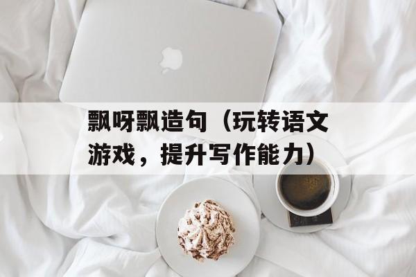 飘呀飘造句（玩转语文游戏，提升写作能力）-第1张图片-
