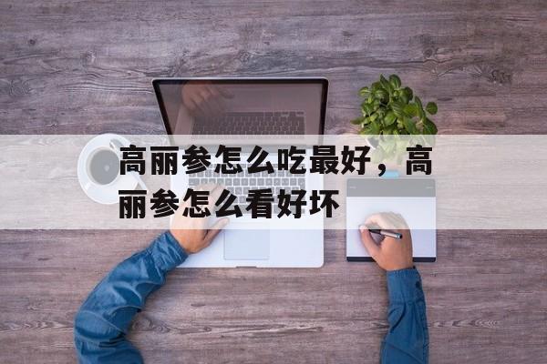 高丽参怎么吃最好，高丽参怎么看好坏-第1张图片-