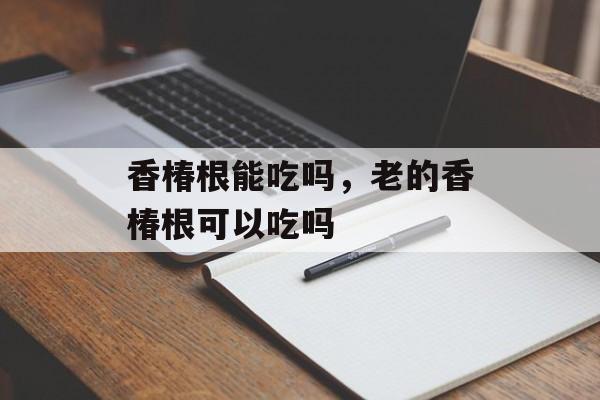 香椿根能吃吗，老的香椿根可以吃吗-第1张图片-