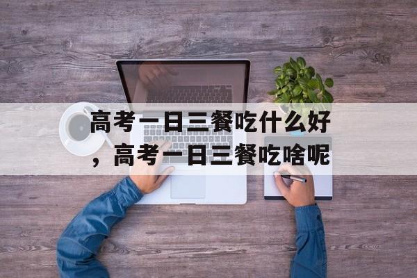 高考一日三餐吃什么好，高考一日三餐吃啥呢-第1张图片-