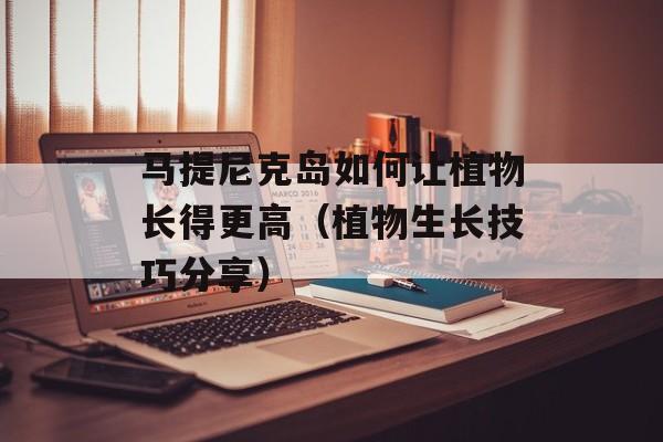 马提尼克岛如何让植物长得更高（植物生长技巧分享）-第1张图片-