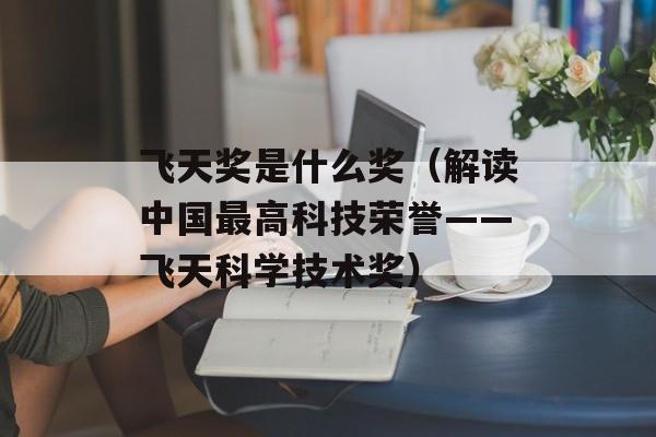 飞天奖是什么奖（解读中国最高科技荣誉——飞天科学技术奖）-第1张图片-