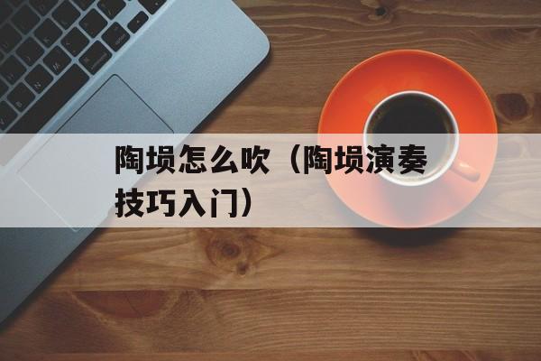 陶埙怎么吹（陶埙演奏技巧入门）-第1张图片-