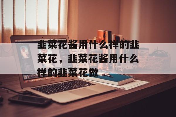韭菜花酱用什么样的韭菜花，韭菜花酱用什么样的韭菜花做-第1张图片-