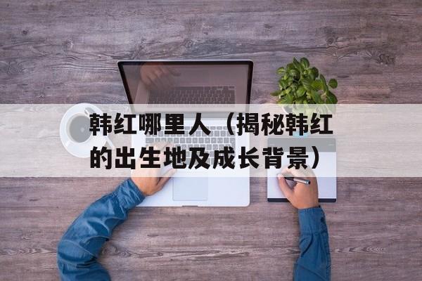 韩红哪里人（揭秘韩红的出生地及成长背景）-第1张图片-