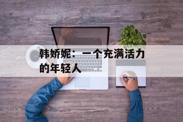 韩娇妮：一个充满活力的年轻人-第1张图片-