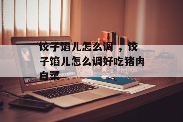 饺子馅儿怎么调 ，饺子馅儿怎么调好吃猪肉白菜-第1张图片-