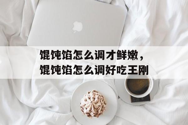 馄饨馅怎么调才鲜嫩，馄饨馅怎么调好吃王刚-第1张图片-