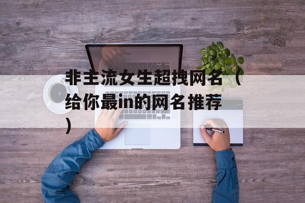 非主流女生超拽网名（给你最in的网名推荐）-第1张图片-