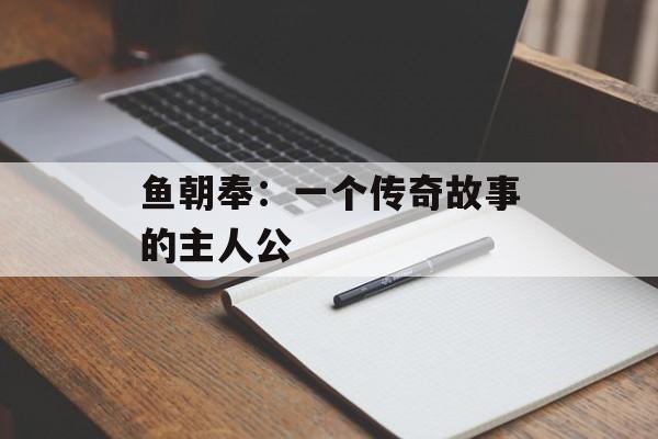 鱼朝奉：一个传奇故事的主人公-第1张图片-