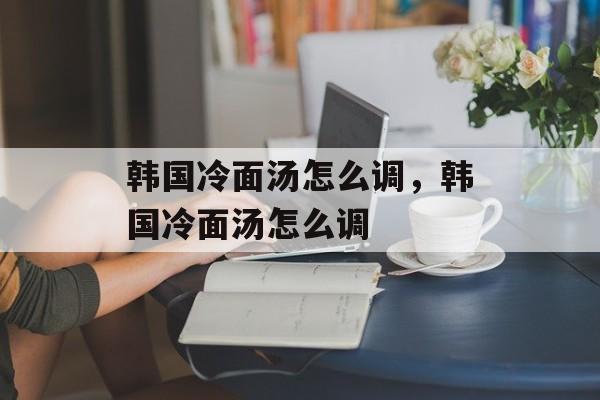 韩国冷面汤怎么调，韩国冷面汤怎么调-第1张图片-