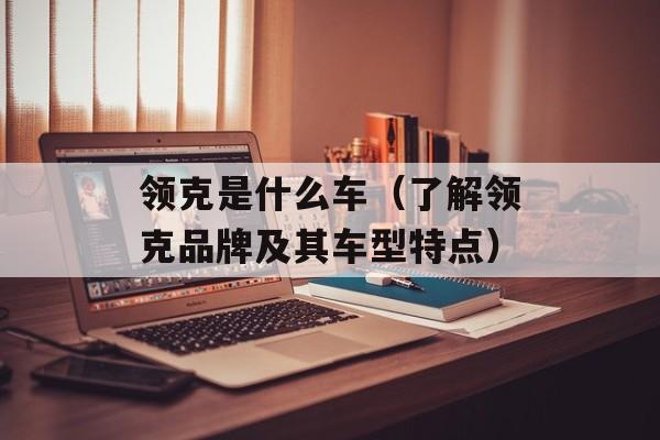 领克是什么车（了解领克品牌及其车型特点）-第1张图片-