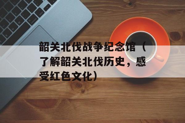 韶关北伐战争纪念馆（了解韶关北伐历史，感受红色文化）-第1张图片-