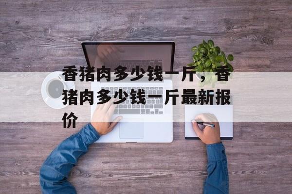 香猪肉多少钱一斤，香猪肉多少钱一斤最新报价-第1张图片-