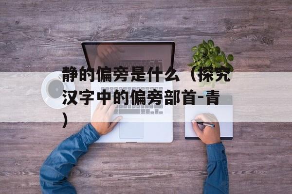 静的偏旁是什么（探究汉字中的偏旁部首-青）-第1张图片-