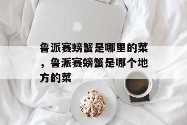 鲁派赛螃蟹是哪里的菜，鲁派赛螃蟹是哪个地方的菜-第1张图片-