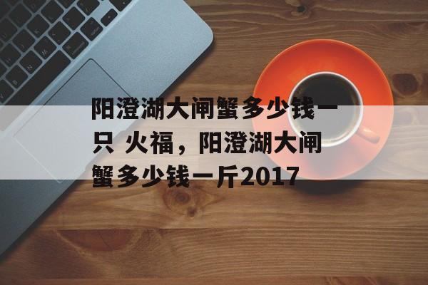 阳澄湖大闸蟹多少钱一只 火福，阳澄湖大闸蟹多少钱一斤2017-第1张图片-