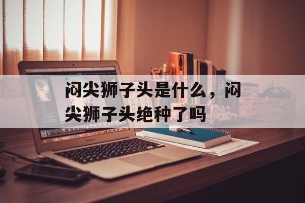 闷尖狮子头是什么，闷尖狮子头绝种了吗-第1张图片-