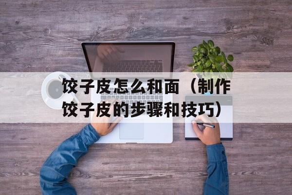 饺子皮怎么和面（制作饺子皮的步骤和技巧）-第1张图片-