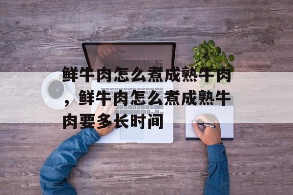 鲜牛肉怎么煮成熟牛肉，鲜牛肉怎么煮成熟牛肉要多长时间-第1张图片-