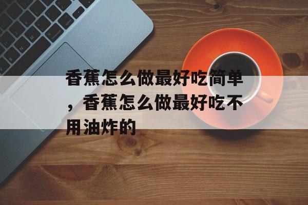 香蕉怎么做最好吃简单，香蕉怎么做最好吃不用油炸的-第1张图片-