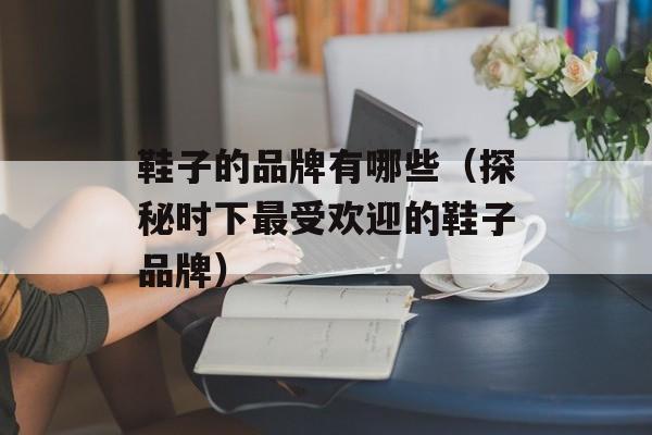 鞋子的品牌有哪些（探秘时下最受欢迎的鞋子品牌）-第1张图片-