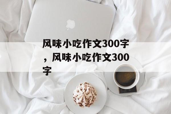 风味小吃作文300字，风味小吃作文300字-第1张图片-