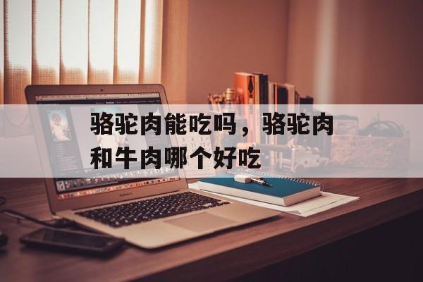 骆驼肉能吃吗，骆驼肉和牛肉哪个好吃-第1张图片-