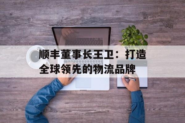 顺丰董事长王卫：打造全球领先的物流品牌-第1张图片-