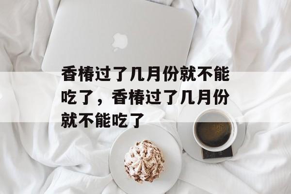 香椿过了几月份就不能吃了，香椿过了几月份就不能吃了-第1张图片-