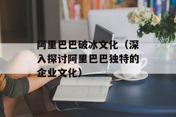 阿里巴巴破冰文化（深入探讨阿里巴巴独特的企业文化）-第1张图片-