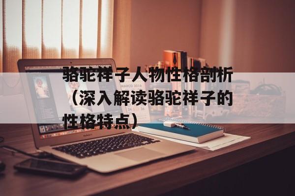 骆驼祥子人物性格剖析（深入解读骆驼祥子的性格特点）-第1张图片-