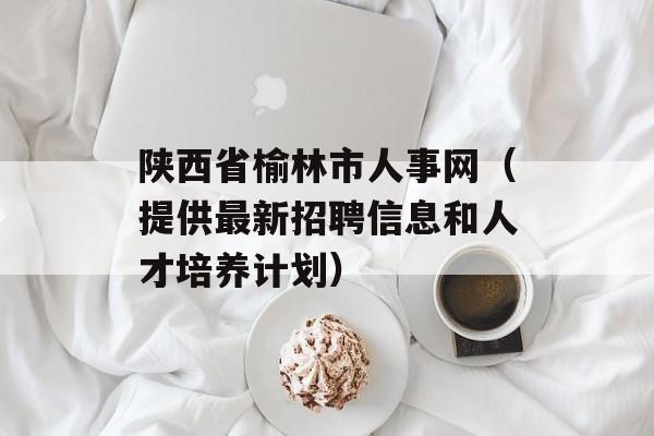 陕西省榆林市人事网（提供最新招聘信息和人才培养计划）-第1张图片-