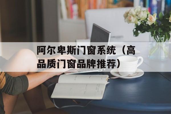 阿尔卑斯门窗系统（高品质门窗品牌推荐）-第1张图片-