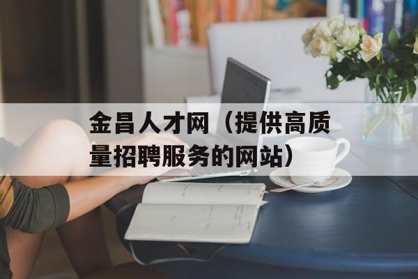 金昌人才网（提供高质量招聘服务的网站）-第1张图片-