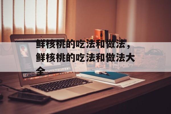 鲜核桃的吃法和做法，鲜核桃的吃法和做法大全-第1张图片-