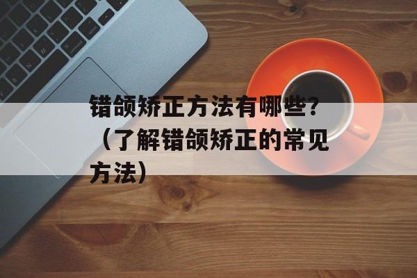 错颌矫正方法有哪些？（了解错颌矫正的常见方法）-第1张图片-