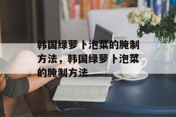 韩国绿萝卜泡菜的腌制方法，韩国绿萝卜泡菜的腌制方法-第1张图片-