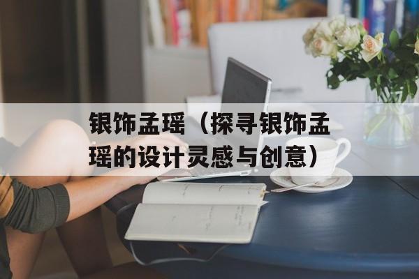 银饰孟瑶（探寻银饰孟瑶的设计灵感与创意）-第1张图片-