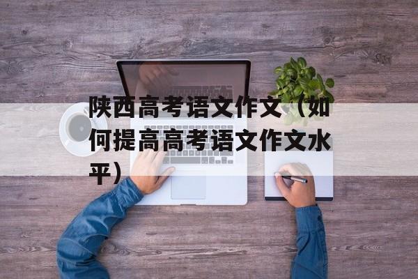 陕西高考语文作文（如何提高高考语文作文水平）-第1张图片-