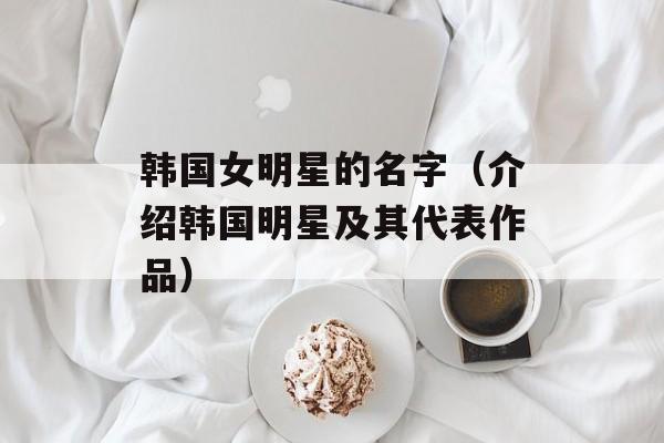 韩国女明星的名字（介绍韩国明星及其代表作品）-第1张图片-