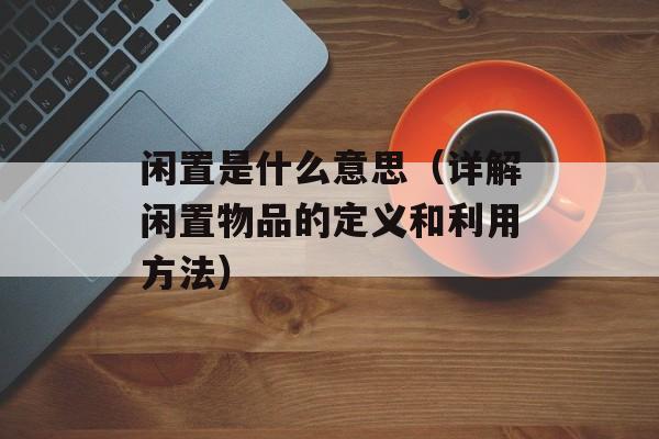 闲置是什么意思（详解闲置物品的定义和利用方法）-第1张图片-