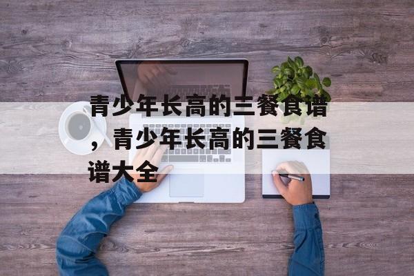 青少年长高的三餐食谱，青少年长高的三餐食谱大全-第1张图片-