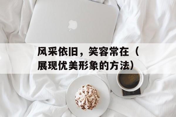 风采依旧，笑容常在（展现优美形象的方法）-第1张图片-