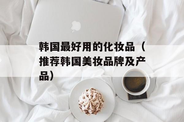 韩国最好用的化妆品（推荐韩国美妆品牌及产品）-第1张图片-