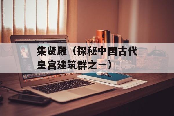 集贤殿（探秘中国古代皇宫建筑群之一）-第1张图片-