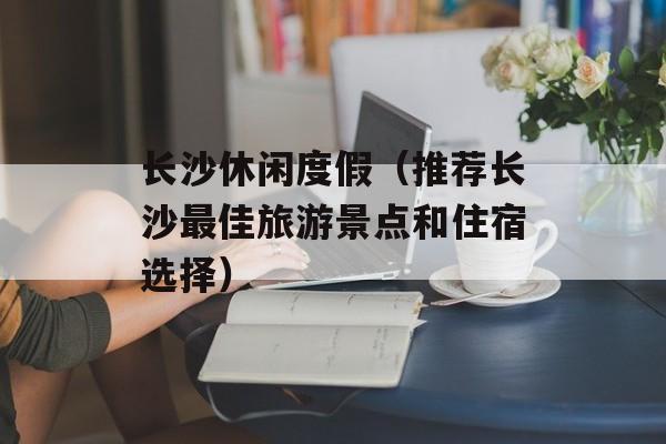 长沙休闲度假（推荐长沙最佳旅游景点和住宿选择）-第1张图片-